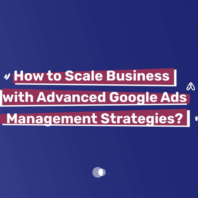 How to Scale Business with Advanced Google Ads Management Strategies?