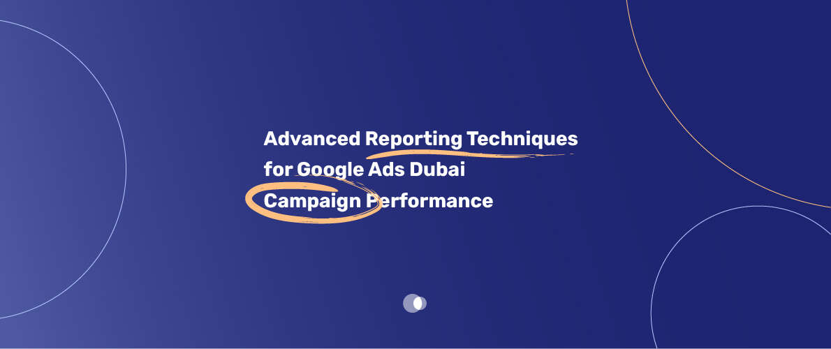 Advanced Reporting Techniques for Google Ads Dubai Campaign Performance