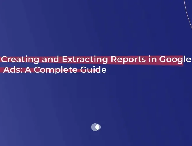 Creating and Extracting Reports in Google Ads: A Complete Guide