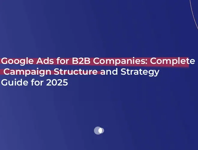 Google Ads for B2B Companies: Complete Campaign Structure and Strategy Guide for 2025 