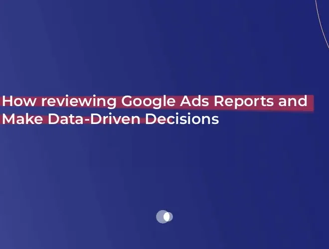 How reviewing Google Ads Reports and Make Data-Driven Decisions