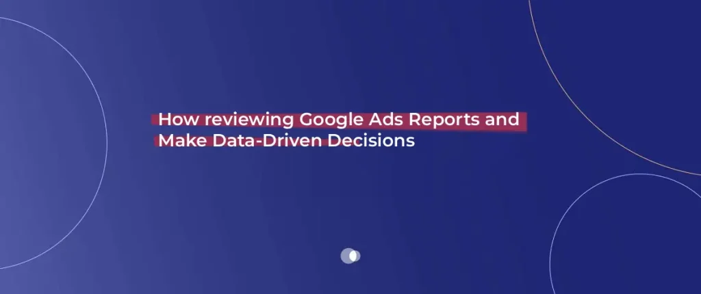 How reviewing Google Ads Reports and Make Data-Driven Decisions