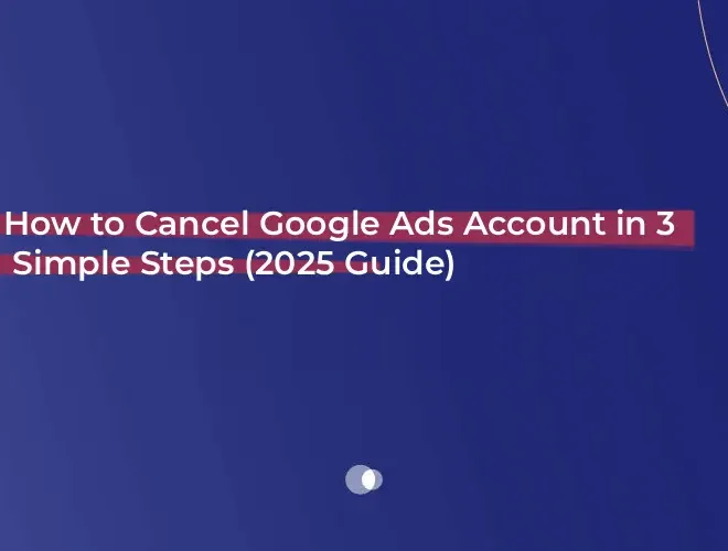 How to Cancel Google Ads Account in 3 Simple Steps (2025 Guide)