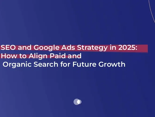 SEO and Google Ads Strategy in 2025: How to Align Paid and Organic Search for Future Growth