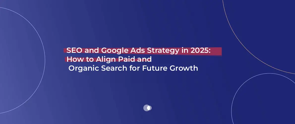 SEO and Google Ads Strategy in 2025: How to Align Paid and Organic Search for Future Growth