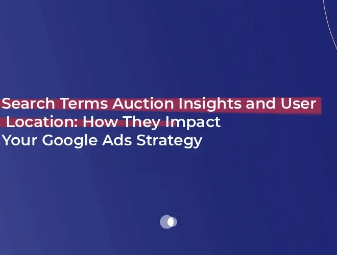 Search Terms Auction Insights and User Location: How They Impact Your Google Ads Strategy