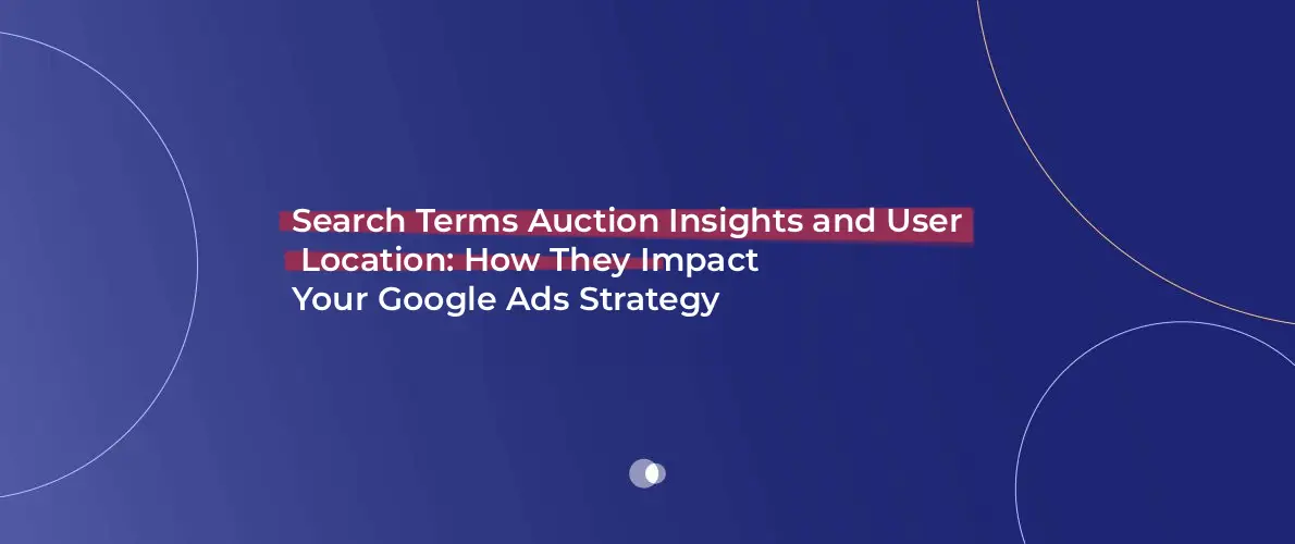 Search Terms Auction Insights and User Location_ How They Impact Your Google Ads Strategy